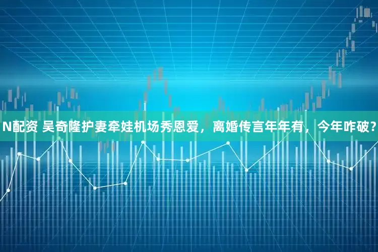 N配资 吴奇隆护妻牵娃机场秀恩爱，离婚传言年年有，今年咋破？