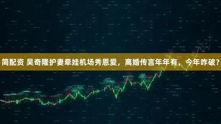 简配资 吴奇隆护妻牵娃机场秀恩爱，离婚传言年年有，今年咋破？