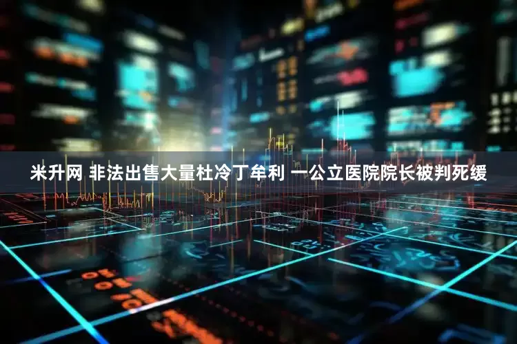 米升网 非法出售大量杜冷丁牟利 一公立医院院长被判死缓