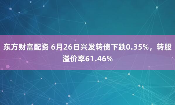 东方财富配资 6月26日兴发转债下跌0.35%，转股溢价率61.46%