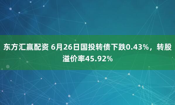 东方汇赢配资 6月26日国投转债下跌0.43%，转股溢价率45.92%