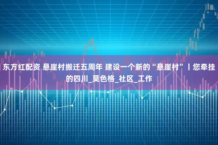 东方红配资 悬崖村搬迁五周年 建设一个新的“悬崖村”丨您牵挂的四川_莫色格_社区_工作