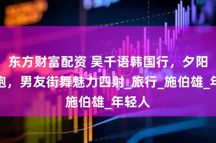 东方财富配资 吴千语韩国行，夕阳下奔跑，男友街舞魅力四射_旅行_施伯雄_年轻人