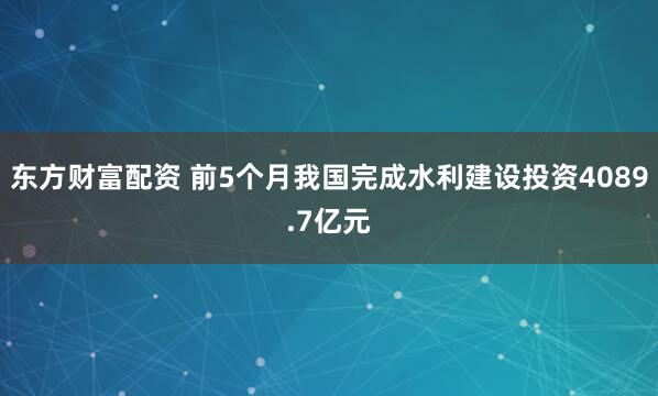 东方财富配资 前5个月我国完成水利建设投资4089.7亿元