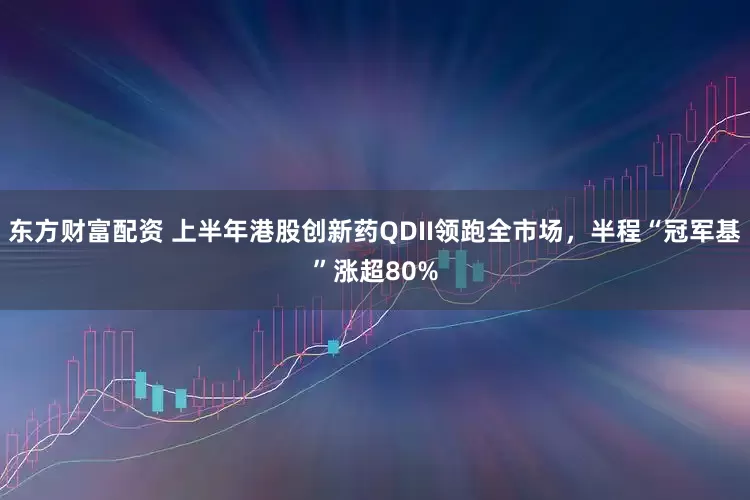 东方财富配资 上半年港股创新药QDII领跑全市场，半程“冠军基”涨超80%