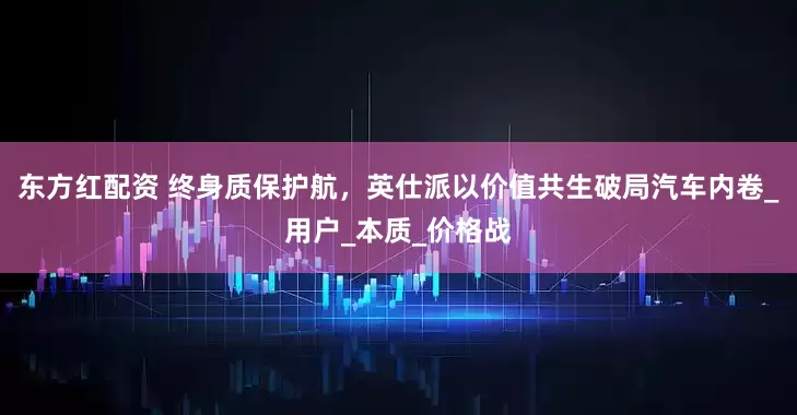东方红配资 终身质保护航，英仕派以价值共生破局汽车内卷_用户_本质_价格战
