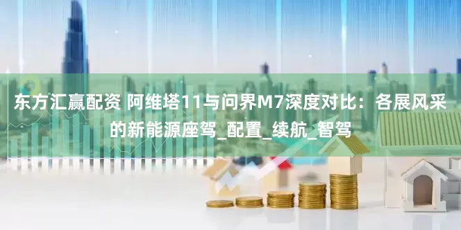 东方汇赢配资 阿维塔11与问界M7深度对比：各展风采的新能源座驾_配置_续航_智驾