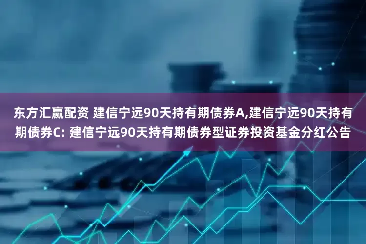 东方汇赢配资 建信宁远90天持有期债券A,建信宁远90天持有期债券C: 建信宁远90天持有期债券型证券投资基金分红公告