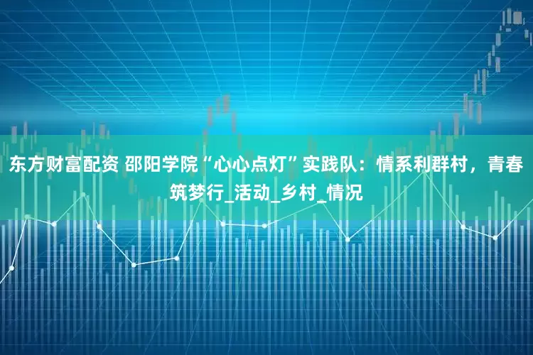 东方财富配资 邵阳学院“心心点灯”实践队：情系利群村，青春筑梦行_活动_乡村_情况