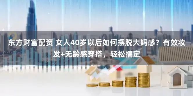 东方财富配资 女人40岁以后如何摆脱大妈感？有效妆发+无龄感穿搭，轻松搞定
