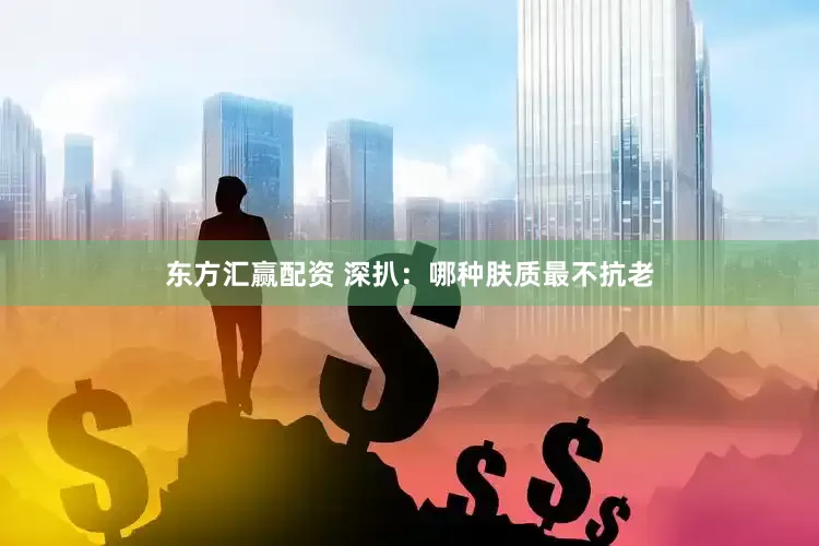 东方汇赢配资 深扒：哪种肤质最不抗老
