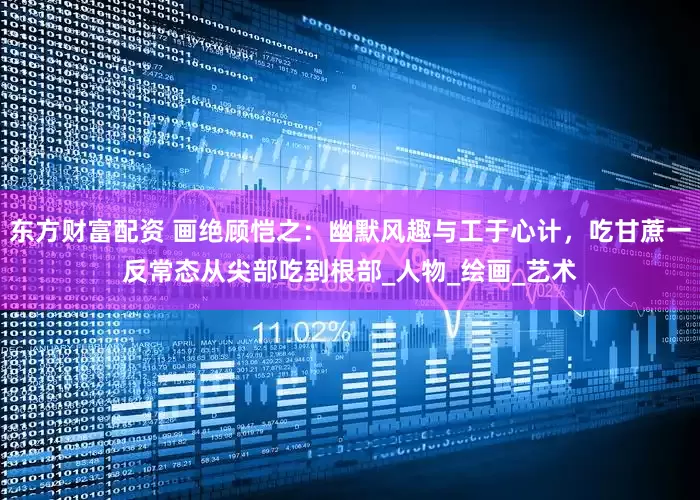东方财富配资 画绝顾恺之：幽默风趣与工于心计，吃甘蔗一反常态从尖部吃到根部_人物_绘画_艺术