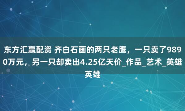 东方汇赢配资 齐白石画的两只老鹰，一只卖了9890万元，另一只却卖出4.25亿天价_作品_艺术_英雄