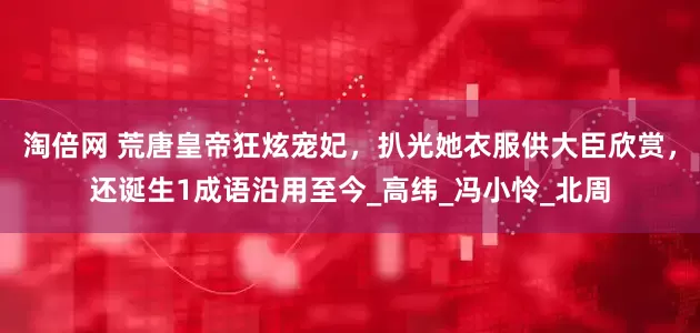 淘倍网 荒唐皇帝狂炫宠妃，扒光她衣服供大臣欣赏，还诞生1成语沿用至今_高纬_冯小怜_北周