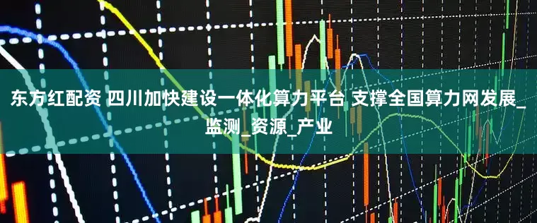 东方红配资 四川加快建设一体化算力平台 支撑全国算力网发展_监测_资源_产业