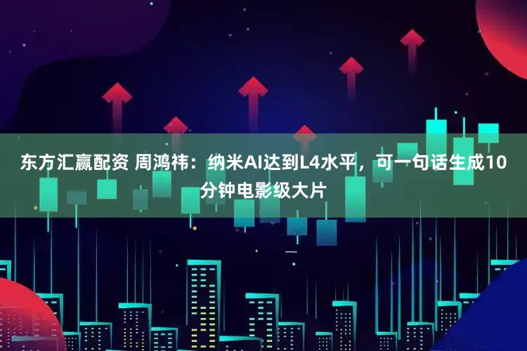 东方汇赢配资 周鸿祎：纳米AI达到L4水平，可一句话生成10分钟电影级大片
