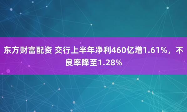 东方财富配资 交行上半年净利460亿增1.61%，不良率降至1.28%