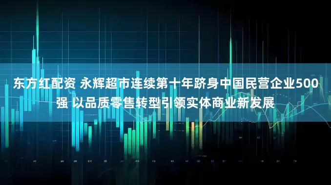 东方红配资 永辉超市连续第十年跻身中国民营企业500强 以品质零售转型引领实体商业新发展