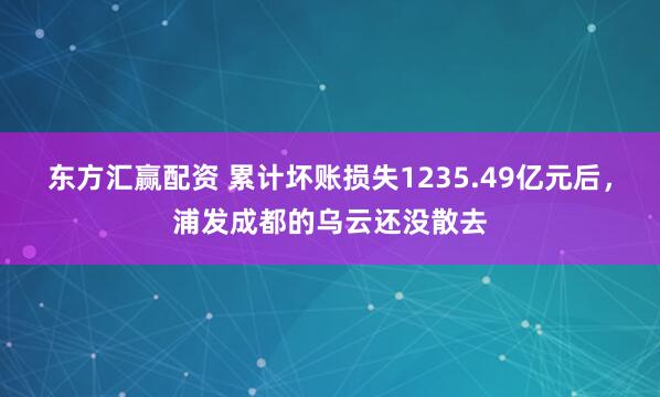 东方汇赢配资 累计坏账损失1235.49亿元后，浦发成都的乌云还没散去