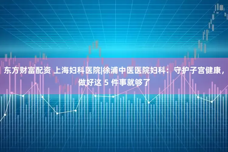 东方财富配资 上海妇科医院|徐浦中医医院妇科：守护子宫健康，做好这 5 件事就够了