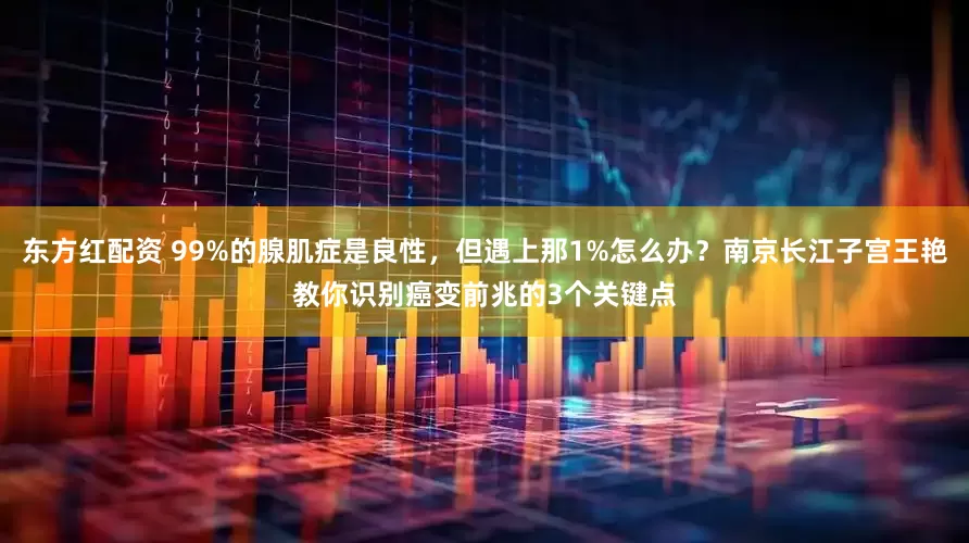 东方红配资 99%的腺肌症是良性，但遇上那1%怎么办？南京长江子宫王艳教你识别癌变前兆的3个关键点
