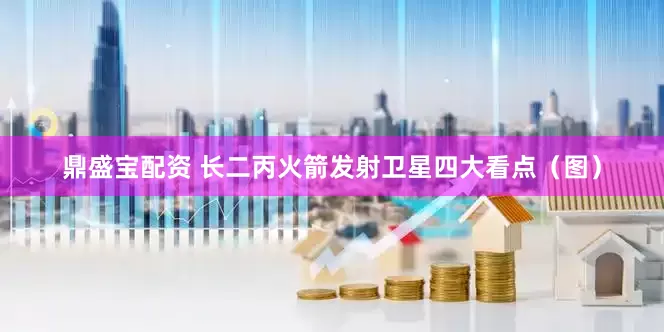 鼎盛宝配资 长二丙火箭发射卫星四大看点（图）