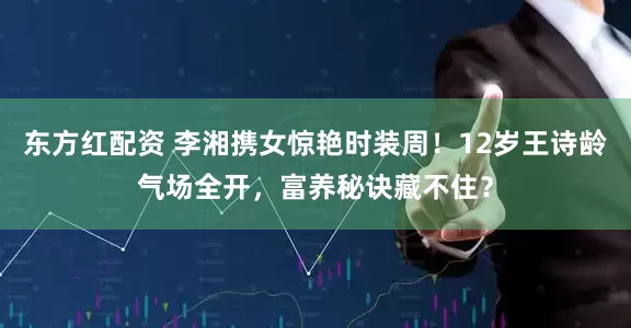 东方红配资 李湘携女惊艳时装周！12岁王诗龄气场全开，富养秘诀藏不住？