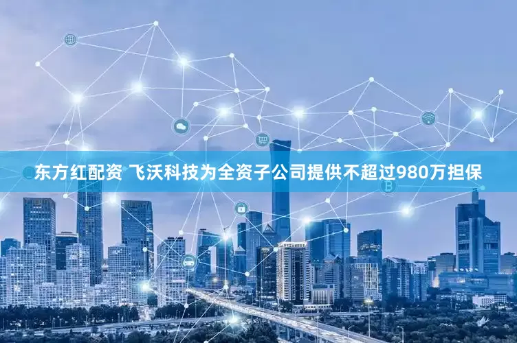 东方红配资 飞沃科技为全资子公司提供不超过980万担保