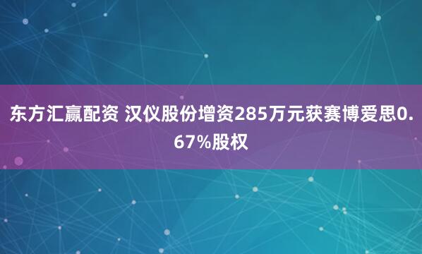 东方汇赢配资 汉仪股份增资285万元获赛博爱思0.67%股权