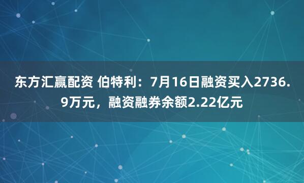 东方汇赢配资 伯特利：7月16日融资买入2736.9万元，融资融券余额2.22亿元