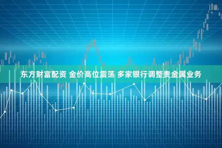 东方财富配资 金价高位震荡 多家银行调整贵金属业务