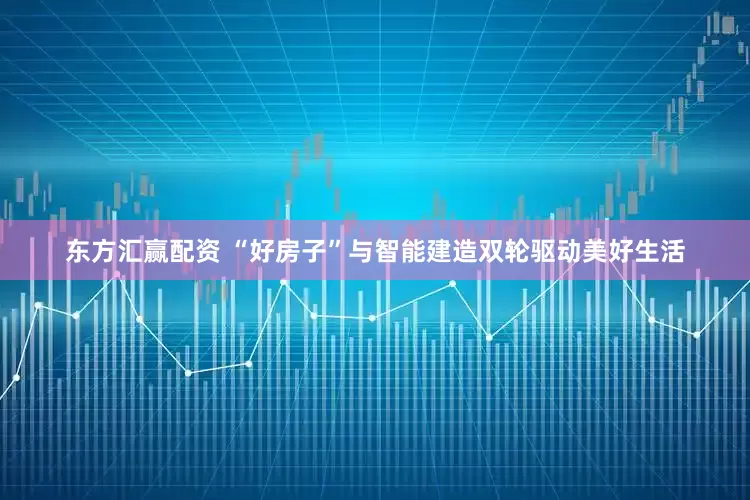 东方汇赢配资 “好房子”与智能建造双轮驱动美好生活
