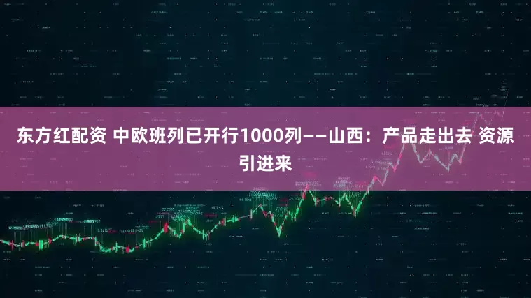 东方红配资 中欧班列已开行1000列——山西：产品走出去 资源引进来