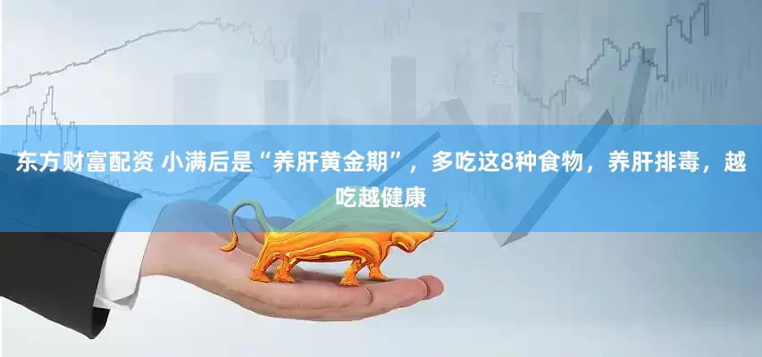 东方财富配资 小满后是“养肝黄金期”，多吃这8种食物，养肝排毒，越吃越健康