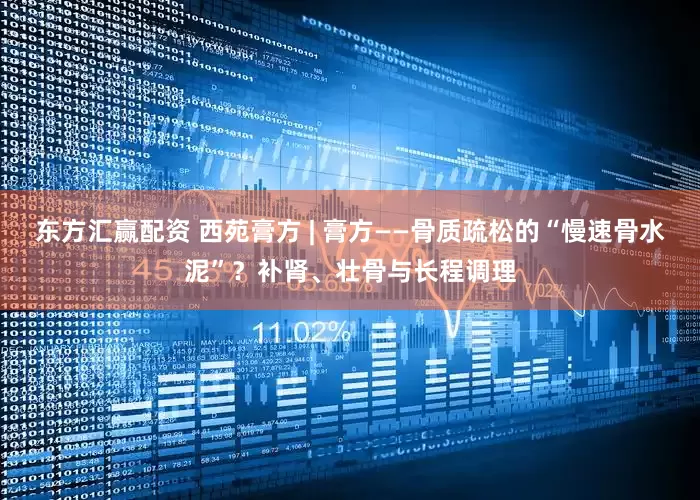 东方汇赢配资 西苑膏方 | 膏方——骨质疏松的“慢速骨水泥”？补肾、壮骨与长程调理