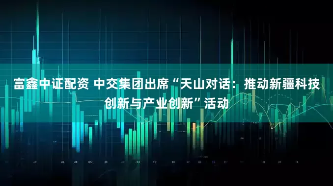富鑫中证配资 中交集团出席“天山对话：推动新疆科技创新与产业创新”活动