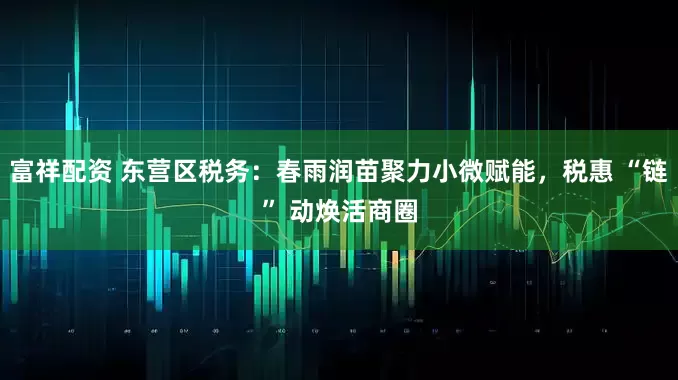 富祥配资 东营区税务：春雨润苗聚力小微赋能，税惠 “链” 动焕活商圈