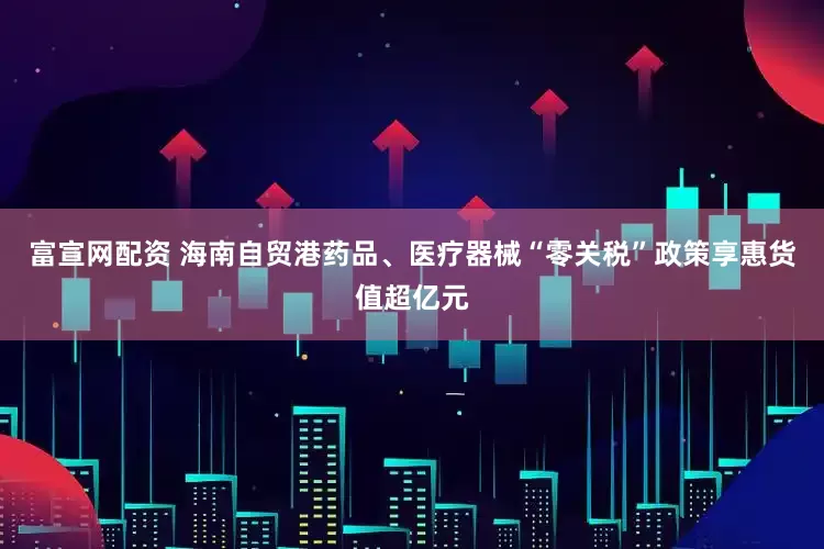 富宣网配资 海南自贸港药品、医疗器械“零关税”政策享惠货值超亿元