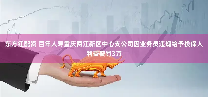 东方红配资 百年人寿重庆两江新区中心支公司因业务员违规给予投保人利益被罚3万