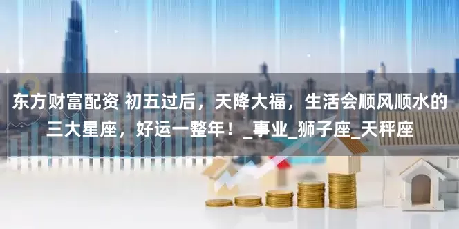 东方财富配资 初五过后，天降大福，生活会顺风顺水的三大星座，好运一整年！_事业_狮子座_天秤座