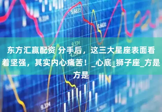 东方汇赢配资 分手后，这三大星座表面看着坚强，其实内心痛苦！_心底_狮子座_方是