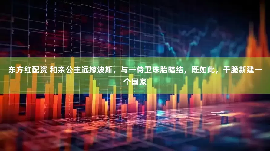 东方红配资 和亲公主远嫁波斯，与一侍卫珠胎暗结，既如此，干脆新建一个国家