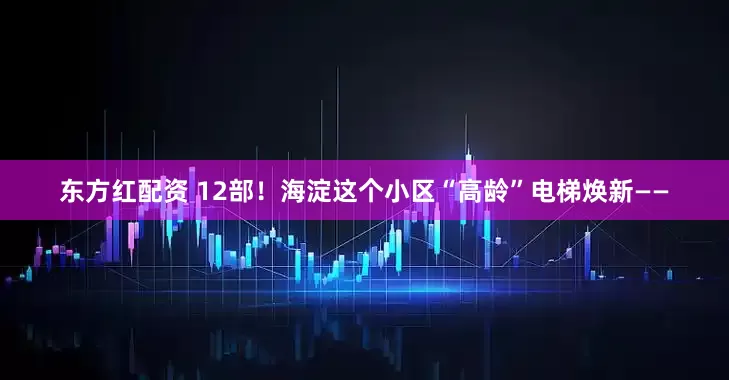 东方红配资 12部！海淀这个小区“高龄”电梯焕新——