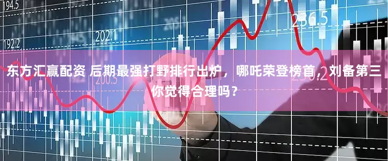东方汇赢配资 后期最强打野排行出炉，哪吒荣登榜首，刘备第三你觉得合理吗？
