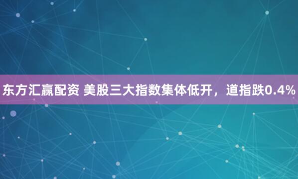 东方汇赢配资 美股三大指数集体低开，道指跌0.4%