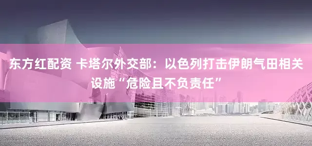 东方红配资 卡塔尔外交部：以色列打击伊朗气田相关设施“危险且不负责任”