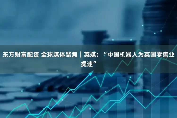 东方财富配资 全球媒体聚焦｜英媒：“中国机器人为英国零售业提速”